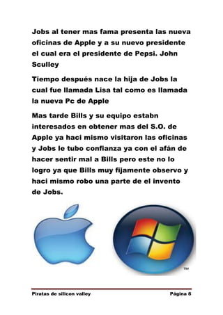 Jobs al tener mas fama presenta las nueva
oficinas de Apple y a su nuevo presidente
el cual era el presidente de Pepsi. John
Sculley
Tiempo después nace la hija de Jobs la
cual fue llamada Lisa tal como es llamada
la nueva Pc de Apple
Mas tarde Bills y su equipo estabn
interesados en obtener mas del S.O. de
Apple ya haci mismo visitaron las oficinas
y Jobs le tubo confianza ya con el afán de
hacer sentir mal a Bills pero este no lo
logro ya que Bills muy fijamente observo y
haci mismo robo una parte de el invento
de Jobs.

Piratas de silicon valley

Página 6

 
