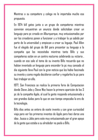Mientras a su compañero y colega no le importaba mucho esa
propuesta.
En 1974 bill gates junto a un grupo de compañeros mientras
convivían encuentran un anuncio donde solicitaban crear un
lenguaje para pc creada en Alburquerque, muy entusiasmados por
ser los creadores ponen a funcionar y a trabajar lo ya sabido por
parte de la universidad y empiezan a crear su lnguaje. Paul Allen
fue el elegido del grupo de Bill para presentar su lenguaje a la
compañía que los necesitaba mientras tanto Bills y sus
compañeros están en un centro nocturno celebrando su victoria ,
cuando en eso sale el tema de su invento Bills recuerda que no
habían inventado un lenguaje para encender la pc muy cansado al
dia siguiente lleva Paul con la gran noticia que les había fascinado
su invento y como regalo decidieron confiar y regalarles la pc para
haci trabajar en ello.
1977, San Francisco se realiza la primeria feria de Computacion
donde Steve Jobs y Steve Woz hacen la primera aparición de los 3
pc de la compañía Apple, al cual la gente responde entusiasmada y
con grandes dudas para lo que en ese tiempo empezaba la era de
la tecnología.
Bills días antes se entera de esete invento y con gran curiosidad
viaja para ver los primeros inventos de Apple para haci darse una
idea , busca a Jobs pero este muy entusiasmado por el gran apoyo
de la gente que estaba a su alrededor no peela a Bills.
 