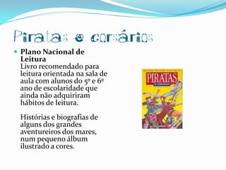 Piratas e corsários
 Plano Nacional de
 Leitura
 Livro recomendado para
 leitura orientada na sala de
 aula com alunos do 5º e 6º
 ano de escolaridade que
 ainda não adquiriram
 hábitos de leitura.
 Histórias e biografias de
 alguns dos grandes
 aventureiros dos mares,
 num pequeno álbum
 ilustrado a cores.
 