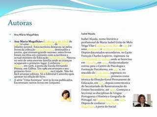 Autoras
   Ana Maria Magalhães                                   Isabel Alçada

                                                          Isabel Alçada, nome literário e
   Ana Maria Magalhães (Lisboa, 14 de Abril de           profissional de Maria Isabel Girão de Melo
    1946) é uma escritora portuguesa de literatura
    infanto-juvenil. Esta escritora destacou-se pelos     Veiga Vilar (Lisboa, 29 de Maio de 1950) é
    livros da colecção Uma Aventura, destinados a         uma professora e escritora portuguesa.
    jovens, que tiveram grande sucesso; estes livros      Depois dos estudos secundários, no Lycée
    foram escritos em conjunto com a escritora e          Français Charles Lepierre, ingressou na
    actual ministra da Educação Isabel Alçada. Nasceu
    no seio de uma enorme família onde as crianças        Universidade de Lisboa, onde se licenciou
    ocupavam o primeiro lugar. Conheceu Isabel            em Filosofia, em 1974. Ainda estudante
    Alçada, em 1976, à porta da Escola Fernando           entrou para o Centro de Psicologia e
    Pessoa, em Lisboa. Em 1982 escreveram o seu           Formação Psicoforma, em 1973 e, no
    primeiro livro: Uma Aventura na Cidade. Não foi
    fácil arranjar editora. Só a Editorial Caminho quis   rescaldo do 25 de Abril, ingressou no
    apostar na edição do livro.                           Ministério da Educação, primeiro como
   A série "Uma Aventura" tem 51 livros publicados.      técnica da Direção-Geral Permanente de
    Escreveram outros livros em conjunto.                 Educação, em 1975, depois como técnica
                                                          do Secretariado de Reestruturação do
                                                          Ensino Secundário, até 1976. Começou a
                                                          leccionar as disciplinas de Língua
                                                          Portuguesa e História e Geografia de
                                                          Portugal, no Ensino Básico, em 1976.
                                                          Depois de conhecer Ana Maria
                                                          Magalhães, à porta do Social.
 