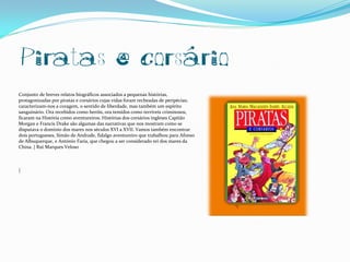 Piratas e corsário
Conjunto de breves relatos biográficos associados a pequenas histórias,
protagonizadas por piratas e corsários cujas vidas foram recheadas de peripécias;
caracterizam-nos a coragem, o sentido de liberdade, mas também um espírito
sanguinário. Ora recebidos como heróis, ora temidos como terríveis criminosos,
ficaram na História como aventureiros. Histórias dos corsários ingleses Capitão
Morgan e Francis Drake são algumas das narrativas que nos mostram como se
disputava o domínio dos mares nos séculos XVI a XVII. Vamos também encontrar
dois portugueses, Simão de Andrade, fidalgo aventureiro que trabalhou para Afonso
de Albuquerque, e António Faria, que chegou a ser considerado rei dos mares da
China. | Rui Marques Veloso



|
 