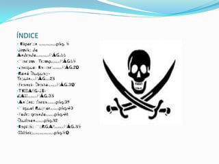 ÍNDICE
• Cliperton …………pág. 6
•Simão de
Andrade………PÁG.11
•Martim Tromp……PÁG16
•Jacques Cassart……PÁG.20
•René Duguay-
Trouin…PÁG…25
•Francis Drake……PÁG.30
•TCHANG-SI-
LAU……PÁG.35
•António faria……pág.39
•Miguel Ruyter……pág.43
•Pedro grande……pág.48
•Duilaen……pág.52
•Capitão MoRGAN……PÁG.56
•Hilário……………pág.60
 