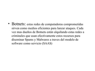 Botnets:  estas redes de computadoras comprometidas sirven como medios eficientes para lanzar ataques. Cada vez mas dueños de Botnets están alquilando estas redes a criminales que usan efectivamente estos recursos para diseminar Spams y Malwares a traves del modelo de software como servicio (SAAS)  