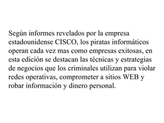 Según informes revelados por la empresa estadounidense CISCO, los piratas informáticos operan cada vez mas como empresas exitosas, en esta edición se destacan las técnicas y estrategias de negocios que los criminales utilizan para violar redes operativas, comprometer a sitios WEB y robar información y dinero personal.   
