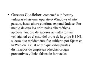 Gusano Conficker:  comenzó a infectar y vulnerar el sistema operativo Windows el año pasado, hasta ahora continua expandiéndose. Por medio de esta los criminales cibernéticos aprovechándose de sucesos actuales toman ventaja, tal es el caso del brote de la gripe H1 N1, suceso que rápidamente fue cubierto por Spam en la Web en la cual se dio que estos piratas disfrazados de empresas ofrecían drogas preventivas y links falsos de farmacias 