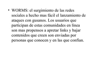WORMS: el surgimiento de las redes sociales a hecho mas fácil el lanzamiento de ataques con gusanos. Los usuarios que participan de estas comunidades en línea son mas propensos a apretar links y bajar contenidos que creen son enviadas por personas que conocen y en las que confían. 