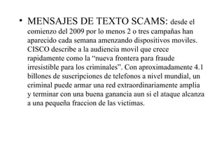 MENSAJES DE TEXTO SCAMS:  desde el comienzo del 2009 por lo menos 2 o tres campañas han aparecido cada semana amenzando dispositivos moviles. CISCO describe a la audiencia movil que crece rapidamente como la “nueva frontera para fraude irresistible para los criminales”. Con aproximadamente 4.1 billones de suscripciones de telefonos a nivel mundial, un criminal puede armar una red extraordinariamente amplia y terminar con una buena ganancia aun si el ataque alcanza a una pequeña fraccion de las victimas. 
