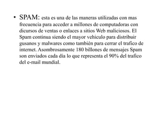 • SPAM: esta es una de las maneras utilizadas con mas
frecuencia para acceder a millones de computadoras con
dicursos de ventas o enlaces a sitios Web maliciosos. El
Spam continua siendo el mayor vehiculo para distribuir
gusanos y malwares como también para cerrar el trafico de
internet. Asombrosamente 180 billones de mensajes Spam
son enviados cada día lo que representa el 90% del trafico
del e-mail mundial.
 