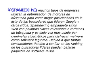 SPAMDEXING :  muchos tipos de empresas utilizan la optimización de motores de búsqueda para estar mejor posicionados en la lista de los buscadores que lideran Google y otros sitios. Spamdexing empaqueta sitios Web con palabras claves relevantes o términos de búsqueda y es cada vez mas usado por criminales cibernéticos para disfrazar malware como software legitimo. Debido a que tantos consumidores tienden a confiar en los ranking de los buscadores lideres pueden bajarse paquetes de software falsos. 