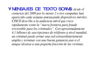 MENSAJES DE TEXTO SCAMS :  desde el comienzo del 2009 por lo menos 2 o tres campañas han aparecido cada semana amenazando dispositivos móviles. CISCO describe a la audiencia móvil que crece rápidamente como la “nueva frontera para fraude irresistible para los criminales”. Con aproximadamente 4.1 billones de suscripciones de teléfonos a nivel mundial, un criminal puede armar una red extraordinariamente amplia y terminar con una buena ganancia aun si el ataque alcanza a una pequeña fracción de las victimas. 