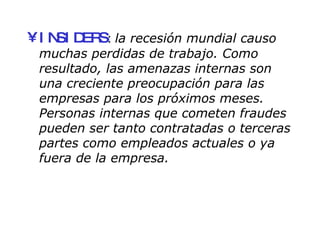 INSIDERS :  la recesión mundial causo muchas perdidas de trabajo. Como resultado, las amenazas internas son una creciente preocupación para las empresas para los próximos meses. Personas internas que cometen fraudes pueden ser tanto contratadas o terceras partes como empleados actuales o ya fuera de la empresa. 