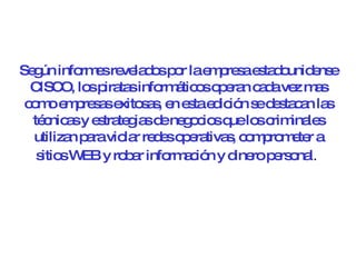 Según informes revelados por la empresa estadounidense CISCO, los piratas informáticos operan cada vez mas como empresas exitosas, en esta edición se destacan las técnicas y estrategias de negocios que los criminales utilizan para violar redes operativas, comprometer a sitios WEB y robar información y dinero personal .   