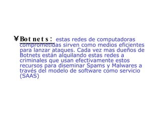 Botnets:   estas redes de computadoras comprometidas sirven como medios eficientes para lanzar ataques. Cada vez mas dueños de Botnets están alquilando estas redes a criminales que usan efectivamente estos recursos para diseminar Spams y Malwares a través del modelo de software como servicio (SAAS)  