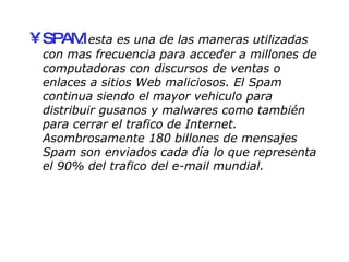 SPAM :  esta es una de las maneras utilizadas con mas frecuencia para acceder a millones de computadoras con discursos de ventas o enlaces a sitios Web maliciosos. El Spam continua siendo el mayor vehiculo para distribuir gusanos y malwares como también para cerrar el trafico de Internet. Asombrosamente 180 billones de mensajes Spam son enviados cada día lo que representa el 90% del trafico del e-mail mundial. 