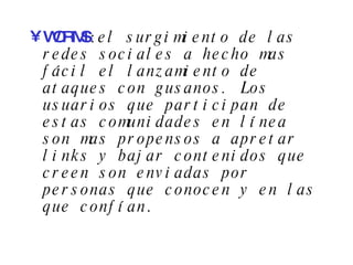 WORMS :  el surgimiento de las redes sociales a hecho mas fácil el lanzamiento de ataques con gusanos. Los usuarios que participan de estas comunidades en línea son mas propensos a apretar links y bajar contenidos que creen son enviadas por personas que conocen y en las que confían . 