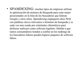 SPAMDEXING:  muchos tipos de empresas utilizan la optimización de motores de búsqueda para estar mejor posicionados en la lista de los buscadores que lideran Google y otros sitios. Spamdexing empaqueta sitios Web con palabras claves relevantes o términos de busqueda y es cada vez mas usado por criminales cibernéticos para disfrazar malware como software legitimo. Debido a que tantos consumidores tienden a confiar en los rankings de los buscadores lideres pueden bajarse paquetes de software falsos. 