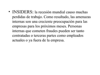 INSIDERS:  la recesión mundial causo muchas perdidas de trabajo. Como resultado, las amenazas internas son una creciente preocupación para las empresas para los próximos meses. Personas internas que cometen fraudes pueden ser tanto contratadas o terceras partes como empleados actuales o ya fuera de la empresa. 
