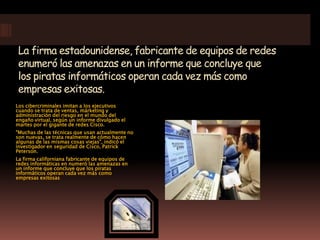 La firma estadounidense, fabricante de equipos de redes enumeró las amenazas en un informe que concluye que los piratas informáticos operan cada vez más como empresas exitosas. Los cibercriminales imitan a los ejecutivos cuando se trata de ventas, márketing y administración del riesgo en el mundo del engaño virtual, según un informe divulgado el martes por el gigante de redes Cisco. "Muchas de las técnicas que usan actualmente no son nuevas, se trata realmente de cómo hacen algunas de las mismas cosas viejas", indicó el investigador en seguridad de Cisco, Patrick Peterson. La firma californiana fabricante de equipos de redes informáticas en numeró las amenazas en un informe que concluye que los piratas informáticos operan cada vez más como empresas exitosas