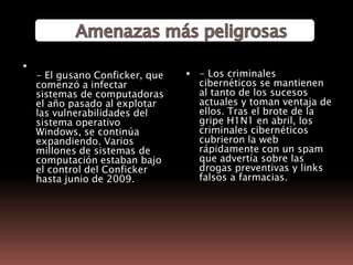        Amenazas más peligrosas- El gusano Conficker, que comenzó a infectar sistemas de computadoras el año pasado al explotar las vulnerabilidades del sistema operativo Windows, se continúa expandiendo. Varios millones de sistemas de computación estaban bajo el control del Conficker hasta junio de 2009. - Los criminales cibernéticos se mantienen al tanto de los sucesos actuales y toman ventaja de ellos. Tras el brote de la gripe H1N1 en abril, los criminales cibernéticos cubrieron la web rápidamente con un spam que advertía sobre las drogas preventivas y links falsos a farmacias. 