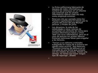 La firma californiana fabricante de equipos de redes informáticas en numeró las amenazas en un informe que concluye que los piratas informáticos operan cada vez más como empresas exitosas. Peterson citó por ejemplo cómo los 'hackers' capitalizaron el interés por la muerte del icono del pop Michael Jackson, a finales de junio. Los desastres, la vida de las celebridades y otras noticias de actualidad son alimento de rutina para correos electrónicos falsos y sitios 'web' con virus informáticos, pero en el caso de Jackson los piratas idearon historias noticiosas falsas para engañar a los lectores. "Tenían a sus editores criminales trabajando en copias de la historia tan rápido como ocurría", dijo Peterson. "Pusieron historias de Jackson en el mercado de una forma que compite con los medios de prensa. Tienen una ventaja: no tienen que hacer ningún tipo de reportaje", añadió