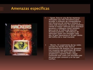 Amenazas específicas- Spam. Esta es una de las maneras utilizadas con más frecuencia para acceder a millones de computadoras con discursos de ventas o enlaces a sitios web maliciosos. El spam continúa siendo el mayor vehículo para distribuir gusanos y malwares como también para cerrar el tráfico de Internet. Asombrosamente, 180 billones de mensajes spam son enviados cada día, lo que representa el 90 por ciento del tráfico de e-mail mundial. - Worms. El surgimiento de las redes sociales ha hecho más fácil el lanzamiento de ataques con gusanos. Los usuarios que participan de estas comunidades en línea son más propensos a apretar links y bajar contenido que creen son enviados por personas que conocen y en las que confían. 