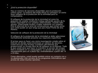 .¿Está la protección disponible?Hay un número de opciones disponibles para la protección contra cortar. La mayoría del modo eficaz es conseguir un cierto buen software de la protección de la intimidad para su computadora.El software de la protección de la intimidad tal como los paquetes de carpeta-ocultación trabaja aplicando ajustes de la fuerte seguridad en sus carpetas seleccionadas. Usando tales ajustes, usted puede ocultar y trabar realmente sus carpetas. Esto le ahorrará de la serie de consecuencias que cortan serias que usted puede ser que tenga que para hacer frente de otra manera.Selección de software de la protección de la intimidadEl software de la protección de la intimidad se debe seleccionar normalmente teniendo presente sus requisitos específicos. El primer paso es hacer una cierta investigación simple sobre el Internet en donde usted encontrará un número de opciones. Usted verá que hay muchos surtidores del Internet que proporcionan un ensayo libre de tal software en el Internet. Todo lo que usted tiene que hacer es transferir la versión del ensayo libre e instalarla en su computadora. La versión de ensayo dura normalmente para un a plazo fijo, extendiéndose a partir del 14 a 20 días.Como alternativa, usted puede también entrar en contacto con a su abastecedor más cercano de los programas informáticos que provea de usted muchas opciones. 