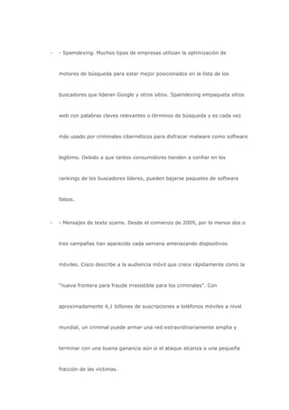 -   - Spamdexing. Muchos tipos de empresas utilizan la optimización de



    motores de búsqueda para estar mejor posicionados en la lista de los



    buscadores que lideran Google y otros sitios. Spamdexing empaqueta sitios



    web con palabras claves relevantes o términos de búsqueda y es cada vez



    más usado por criminales cibernéticos para disfrazar malware como software



    legítimo. Debido a que tantos consumidores tienden a confiar en los



    rankings de los buscadores líderes, pueden bajarse paquetes de software



    falsos.



-   - Mensajes de texto scams. Desde el comienzo de 2009, por lo menos dos o



    tres campañas han aparecido cada semana amenazando dispositivos



    móviles. Cisco describe a la audiencia móvil que crece rápidamente como la



    “nueva frontera para fraude irresistible para los criminales”. Con



    aproximadamente 4,1 billones de suscripciones a teléfonos móviles a nivel



    mundial, un criminal puede armar una red extraordinariamente amplia y



    terminar con una buena ganancia aún si el ataque alcanza a una pequeña



    fracción de las víctimas.
 