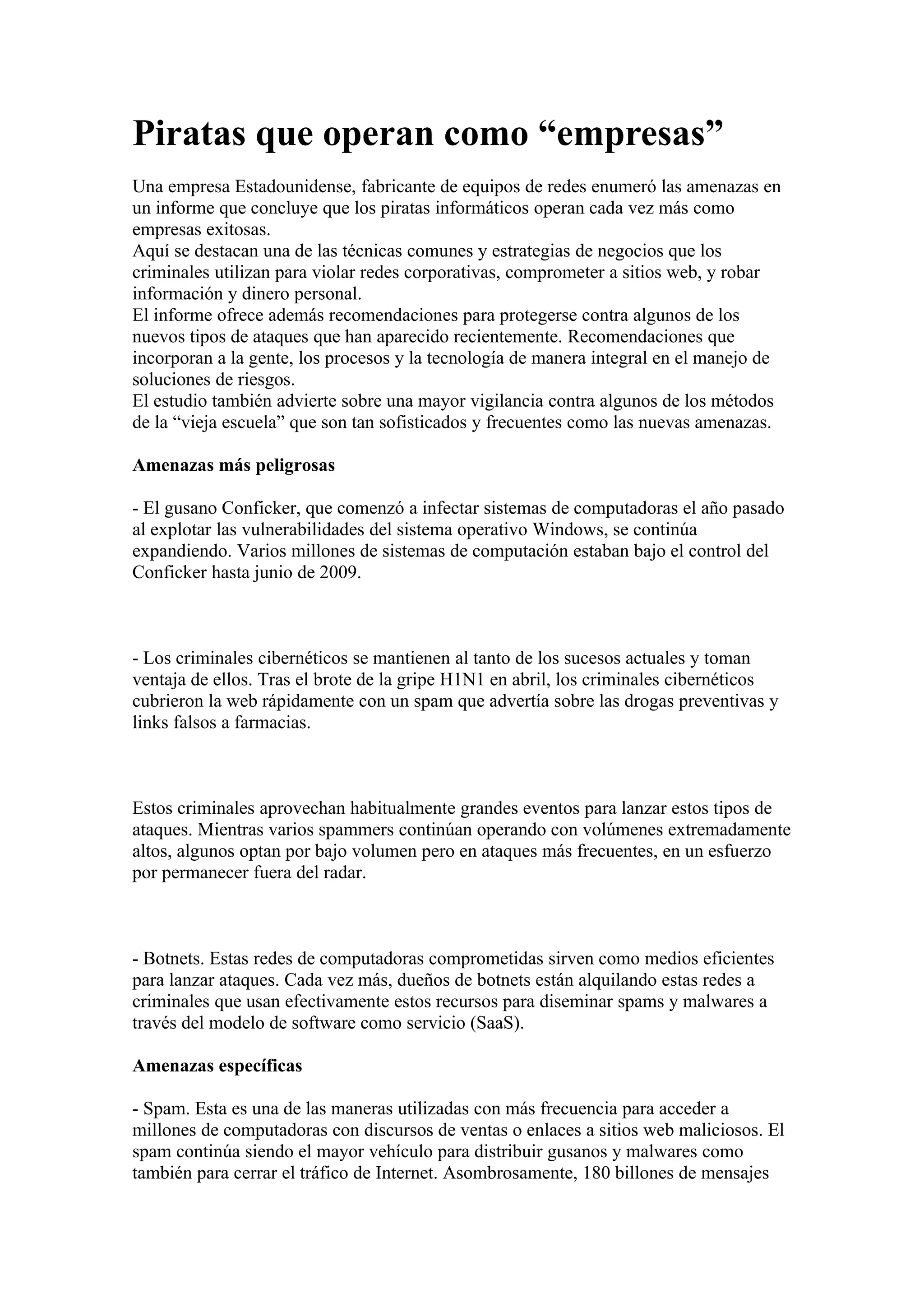 Piratas que operan como “empresas”
Una empresa Estadounidense, fabricante de equipos de redes enumeró las amenazas en
un informe que concluye que los piratas informáticos operan cada vez más como
empresas exitosas.
Aquí se destacan una de las técnicas comunes y estrategias de negocios que los
criminales utilizan para violar redes corporativas, comprometer a sitios web, y robar
información y dinero personal.
El informe ofrece además recomendaciones para protegerse contra algunos de los
nuevos tipos de ataques que han aparecido recientemente. Recomendaciones que
incorporan a la gente, los procesos y la tecnología de manera integral en el manejo de
soluciones de riesgos.
El estudio también advierte sobre una mayor vigilancia contra algunos de los métodos
de la “vieja escuela” que son tan sofisticados y frecuentes como las nuevas amenazas.

Amenazas más peligrosas

- El gusano Conficker, que comenzó a infectar sistemas de computadoras el año pasado
al explotar las vulnerabilidades del sistema operativo Windows, se continúa
expandiendo. Varios millones de sistemas de computación estaban bajo el control del
Conficker hasta junio de 2009.



- Los criminales cibernéticos se mantienen al tanto de los sucesos actuales y toman
ventaja de ellos. Tras el brote de la gripe H1N1 en abril, los criminales cibernéticos
cubrieron la web rápidamente con un spam que advertía sobre las drogas preventivas y
links falsos a farmacias.



Estos criminales aprovechan habitualmente grandes eventos para lanzar estos tipos de
ataques. Mientras varios spammers continúan operando con volúmenes extremadamente
altos, algunos optan por bajo volumen pero en ataques más frecuentes, en un esfuerzo
por permanecer fuera del radar.



- Botnets. Estas redes de computadoras comprometidas sirven como medios eficientes
para lanzar ataques. Cada vez más, dueños de botnets están alquilando estas redes a
criminales que usan efectivamente estos recursos para diseminar spams y malwares a
través del modelo de software como servicio (SaaS).

Amenazas específicas

- Spam. Esta es una de las maneras utilizadas con más frecuencia para acceder a
millones de computadoras con discursos de ventas o enlaces a sitios web maliciosos. El
spam continúa siendo el mayor vehículo para distribuir gusanos y malwares como
también para cerrar el tráfico de Internet. Asombrosamente, 180 billones de mensajes
 
