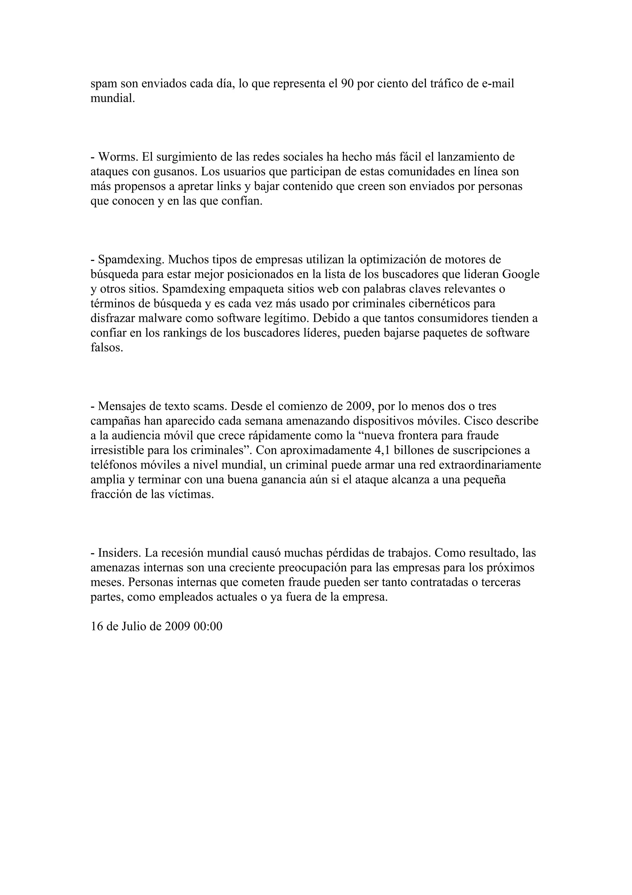 spam son enviados cada día, lo que representa el 90 por ciento del tráfico de e-mail
mundial.



- Worms. El surgimiento de las redes sociales ha hecho más fácil el lanzamiento de
ataques con gusanos. Los usuarios que participan de estas comunidades en línea son
más propensos a apretar links y bajar contenido que creen son enviados por personas
que conocen y en las que confían.



- Spamdexing. Muchos tipos de empresas utilizan la optimización de motores de
búsqueda para estar mejor posicionados en la lista de los buscadores que lideran Google
y otros sitios. Spamdexing empaqueta sitios web con palabras claves relevantes o
términos de búsqueda y es cada vez más usado por criminales cibernéticos para
disfrazar malware como software legítimo. Debido a que tantos consumidores tienden a
confiar en los rankings de los buscadores líderes, pueden bajarse paquetes de software
falsos.



- Mensajes de texto scams. Desde el comienzo de 2009, por lo menos dos o tres
campañas han aparecido cada semana amenazando dispositivos móviles. Cisco describe
a la audiencia móvil que crece rápidamente como la “nueva frontera para fraude
irresistible para los criminales”. Con aproximadamente 4,1 billones de suscripciones a
teléfonos móviles a nivel mundial, un criminal puede armar una red extraordinariamente
amplia y terminar con una buena ganancia aún si el ataque alcanza a una pequeña
fracción de las víctimas.



- Insiders. La recesión mundial causó muchas pérdidas de trabajos. Como resultado, las
amenazas internas son una creciente preocupación para las empresas para los próximos
meses. Personas internas que cometen fraude pueden ser tanto contratadas o terceras
partes, como empleados actuales o ya fuera de la empresa.

16 de Julio de 2009 00:00
 