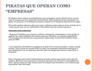 PIRATAS QUE OPERAN COMO “EMPRESAS” El informe ofrece además recomendaciones para protegerse contra algunos de los nuevos tipos de ataques que han aparecido recientemente. Recomendaciones que incorporan a la gente, los procesos y la tecnología de manera integral en el manejo de soluciones de riesgos.  El estudio también advierte sobre una mayor vigilancia contra algunos de los métodos de la “vieja escuela” que son tan sofisticados y frecuentes como las nuevas amenazas.  Amenazas más peligrosas - El gusano Conficker, que comenzó a infectar sistemas de computadoras el año pasado al explotar las vulnerabilidades del sistema operativo Windows, se continúa expandiendo. Varios millones de sistemas de computación estaban bajo el control del Conficker hasta junio de 2009.  - Los criminales cibernéticos se mantienen al tanto de los sucesos actuales y toman ventaja de ellos. Tras el brote de la gripe H1N1 en abril, los criminales cibernéticos cubrieron la web rápidamente con un spam que advertía sobre las drogas preventivas y links falsos a farmacias.  Estos criminales aprovechan habitualmente grandes eventos para lanzar estos tipos de ataques. Mientras varios spammers continúan operando con volúmenes extremadamente altos, algunos optan por bajo volumen pero en ataques más frecuentes, en un esfuerzo por permanecer fuera del radar. 