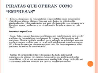 PIRATAS QUE OPERAN COMO “EMPRESAS” - Botnets. Estas redes de computadoras comprometidas sirven como medios eficientes para lanzar ataques. Cada vez más, dueños de botnets están alquilando estas redes a criminales que usan efectivamente estos recursos para diseminar spams y malwares a través del modelo de software como servicio (SaaS).  Amenazas específicas - Spam. Esta es una de las maneras utilizadas con más frecuencia para acceder a millones de computadoras con discursos de ventas o enlaces a sitios web maliciosos. El spam continúa siendo el mayor vehículo para distribuir gusanos y malwares como también para cerrar el tráfico de Internet. Asombrosamente, 180 billones de mensajes spam son enviados cada día, lo que representa el 90 por ciento del tráfico de e-mail mundial.  - Worms. El surgimiento de las redes sociales ha hecho más fácil el lanzamiento de ataques con gusanos. Los usuarios que participan de estas comunidades en línea son más propensos a apretar links y bajar contenido que creen son enviados por personas que conocen y en las que confían.  