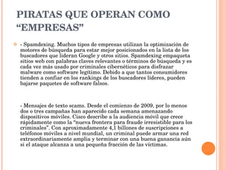 PIRATAS QUE OPERAN COMO “EMPRESAS” - Spamdexing. Muchos tipos de empresas utilizan la optimización de motores de búsqueda para estar mejor posicionados en la lista de los buscadores que lideran Google y otros sitios. Spamdexing empaqueta sitios web con palabras claves relevantes o términos de búsqueda y es cada vez más usado por criminales cibernéticos para disfrazar malware como software legítimo. Debido a que tantos consumidores tienden a confiar en los rankings de los buscadores líderes, pueden bajarse paquetes de software falsos.  - Mensajes de texto scams. Desde el comienzo de 2009, por lo menos dos o tres campañas han aparecido cada semana amenazando dispositivos móviles. Cisco describe a la audiencia móvil que crece rápidamente como la “nueva frontera para fraude irresistible para los criminales”. Con aproximadamente 4,1 billones de suscripciones a teléfonos móviles a nivel mundial, un criminal puede armar una red extraordinariamente amplia y terminar con una buena ganancia aún si el ataque alcanza a una pequeña fracción de las víctimas.  