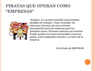 PIRATAS QUE OPERAN COMO “EMPRESAS” Insiders. La recesión mundial causó muchas pérdidas de trabajos. Como resultado, las amenazas internas son una creciente preocupación para las empresas para los próximos meses. Personas internas que cometen fraude pueden ser tanto contratadas o terceras partes, como empleados actuales o ya fuera de la empresa. 16 de Julio de 2009 00:00 