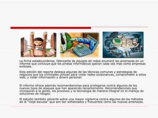 La firma estadounidense, fabricante de equipos de redes enumeró las amenazas en un informe que concluye que los piratas informáticos operan cada vez más como empresas exitosas.  Esta edición del reporte destaca algunas de las técnicas comunes y estrategias de negocios que los criminales utilizan para violar redes corporativas, comprometer a sitios web, y robar información y dinero personal.  El informe ofrece además recomendaciones para protegerse contra algunos de los nuevos tipos de ataques que han aparecido recientemente. Recomendaciones que incorporan a la gente, los procesos y la tecnología de manera integral en el manejo de soluciones de riesgos.  El estudio también advierte sobre una mayor vigilancia contra algunos de los métodos de la “vieja escuela” que son tan sofisticados y frecuentes como las nuevas amenazas.  