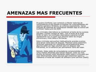 AMENAZAS MAS FRECUENTES El gusano Conficker, que comenzó a infectar sistemas de computadoras el año pasado al explotar las vulnerabilidades del sistema operativo Windows, se continúa expandiendo. Varios millones de sistemas de computación estaban bajo el control del Conficker hasta junio de 2009.  Los criminales cibernéticos se mantienen al tanto de los sucesos actuales y toman ventaja de ellos. Tras el brote de la gripe H1N1 en abril, los criminales cibernéticos cubrieron la web rápidamente con un spam que advertía sobre las drogas preventivas y links falsos a farmacias.  Estos criminales aprovechan habitualmente grandes eventos para lanzar estos tipos de ataques. Mientras varios spammers continúan operando con volúmenes extremadamente altos, algunos optan por bajo volumen pero en ataques más frecuentes, en un esfuerzo por permanecer fuera del radar.  Botnets. Estas redes de computadoras comprometidas sirven como medios eficientes para lanzar ataques. Cada vez más, dueños de botnets están alquilando estas redes a criminales que usan efectivamente estos recursos para diseminar spams y malwares a través del modelo de software como servicio (SaaS).  