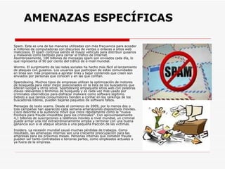   AMENAZAS ESPECÍFICAS Spam. Esta es una de las maneras utilizadas con más frecuencia para acceder a millones de computadoras con discursos de ventas o enlaces a sitios web maliciosos. El spam continúa siendo el mayor vehículo para distribuir gusanos y malwares como también para cerrar el tráfico de Internet. Asombrosamente, 180 billones de mensajes spam son enviados cada día, lo que representa el 90 por ciento del tráfico de e-mail mundial.  Worms. El surgimiento de las redes sociales ha hecho más fácil el lanzamiento de ataques con gusanos. Los usuarios que participan de estas comunidades en línea son más propensos a apretar links y bajar contenido que creen son enviados por personas que conocen y en las que confían.  Spamdexing. Muchos tipos de empresas utilizan la optimización de motores de búsqueda para estar mejor posicionados en la lista de los buscadores que lideran Google y otros sitios. Spamdexing empaqueta sitios web con palabras claves relevantes o términos de búsqueda y es cada vez más usado por criminales cibernéticos para disfrazar malware como software legítimo. Debido a que tantos consumidores tienden a confiar en los rankings de los buscadores líderes, pueden bajarse paquetes de software falsos.  Mensajes de texto scams. Desde el comienzo de 2009, por lo menos dos o tres campañas han aparecido cada semana amenazando dispositivos móviles. Cisco describe a la audiencia móvil que crece rápidamente como la “nueva frontera para fraude irresistible para los criminales”. Con aproximadamente 4,1 billones de suscripciones a teléfonos móviles a nivel mundial, un criminal puede armar una red extraordinariamente amplia y terminar con una buena ganancia aún si el ataque alcanza a una pequeña fracción de las víctimas.  Insiders. La recesión mundial causó muchas pérdidas de trabajos. Como resultado, las amenazas internas son una creciente preocupación para las empresas para los próximos meses. Personas internas que cometen fraude pueden ser tanto contratadas o terceras partes, como empleados actuales o ya fuera de la empresa.  