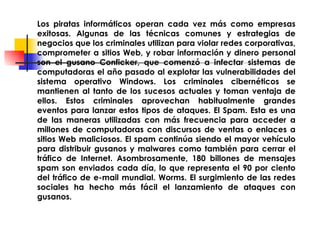 Los piratas informáticos operan cada vez más como empresas exitosas. Algunas de las técnicas comunes y estrategias de negocios que los criminales utilizan para violar redes corporativas, comprometer a sitios Web, y robar información y dinero personal son el gusano Conficker, que comenzó a infectar sistemas de computadoras el año pasado al explotar las vulnerabilidades del sistema operativo Windows. Los criminales cibernéticos se mantienen al tanto de los sucesos actuales y toman ventaja de ellos. Estos criminales aprovechan habitualmente grandes eventos para lanzar estos tipos de ataques. El Spam. Esta es una de las maneras utilizadas con más frecuencia para acceder a millones de computadoras con discursos de ventas o enlaces a sitios Web maliciosos. El spam continúa siendo el mayor vehículo para distribuir gusanos y malwares como también para cerrar el tráfico de Internet. Asombrosamente, 180 billones de mensajes spam son enviados cada día, lo que representa el 90 por ciento del tráfico de e-mail mundial. Worms. El surgimiento de las redes sociales ha hecho más fácil el lanzamiento de ataques con gusanos. 