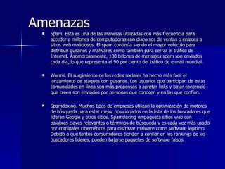 Amenazas  Spam. Esta es una de las maneras utilizadas con más frecuencia para acceder a millones de computadoras con discursos de ventas o enlaces a sitios web maliciosos. El spam continúa siendo el mayor vehículo para distribuir gusanos y malwares como también para cerrar el tráfico de Internet. Asombrosamente, 180 billones de mensajes spam son enviados cada día, lo que representa el 90 por ciento del tráfico de e-mail mundial.  Worms. El surgimiento de las redes sociales ha hecho más fácil el lanzamiento de ataques con gusanos. Los usuarios que participan de estas comunidades en línea son más propensos a apretar links y bajar contenido que creen son enviados por personas que conocen y en las que confían.  Spamdexing. Muchos tipos de empresas utilizan la optimización de motores de búsqueda para estar mejor posicionados en la lista de los buscadores que lideran Google y otros sitios. Spamdexing empaqueta sitios web con palabras claves relevantes o términos de búsqueda y es cada vez más usado por criminales cibernéticos para disfrazar malware como software legítimo. Debido a que tantos consumidores tienden a confiar en los rankings de los buscadores líderes, pueden bajarse paquetes de software falsos.  