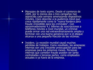 Mensajes de texto scams. Desde el comienzo de 2009, por lo menos dos o tres campañas han aparecido cada semana amenazando dispositivos móviles. Cisco describe a la audiencia móvil que crece rápidamente como la “nueva frontera para fraude irresistible para los criminales”. Con aproximadamente 4,1 billones de suscripciones a teléfonos móviles a nivel mundial, un criminal puede armar una red extraordinariamente amplia y terminar con una buena ganancia aún si el ataque alcanza a una pequeña fracción de las víctimas.  Insiders. La recesión mundial causó muchas pérdidas de trabajos. Como resultado, las amenazas internas son una creciente preocupación para las empresas para los próximos meses. Personas internas que cometen fraude pueden ser tanto contratadas o terceras partes, como empleados actuales o ya fuera de la empresa.  