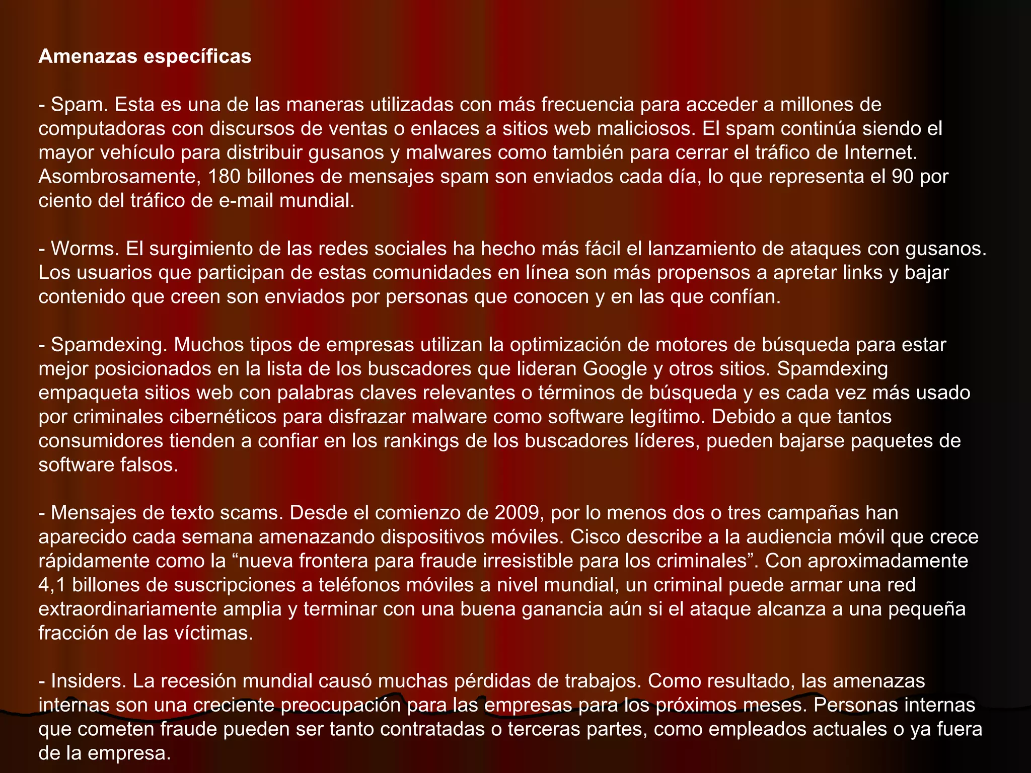 Amenazas específicas - Spam. Esta es una de las maneras utilizadas con más frecuencia para acceder a millones de computadoras con discursos de ventas o enlaces a sitios web maliciosos. El spam continúa siendo el mayor vehículo para distribuir gusanos y malwares como también para cerrar el tráfico de Internet. Asombrosamente, 180 billones de mensajes spam son enviados cada día, lo que representa el 90 por ciento del tráfico de e-mail mundial.  - Worms. El surgimiento de las redes sociales ha hecho más fácil el lanzamiento de ataques con gusanos. Los usuarios que participan de estas comunidades en línea son más propensos a apretar links y bajar contenido que creen son enviados por personas que conocen y en las que confían.  - Spamdexing. Muchos tipos de empresas utilizan la optimización de motores de búsqueda para estar mejor posicionados en la lista de los buscadores que lideran Google y otros sitios. Spamdexing empaqueta sitios web con palabras claves relevantes o términos de búsqueda y es cada vez más usado por criminales cibernéticos para disfrazar malware como software legítimo. Debido a que tantos consumidores tienden a confiar en los rankings de los buscadores líderes, pueden bajarse paquetes de software falsos.  - Mensajes de texto scams. Desde el comienzo de 2009, por lo menos dos o tres campañas han aparecido cada semana amenazando dispositivos móviles. Cisco describe a la audiencia móvil que crece rápidamente como la “nueva frontera para fraude irresistible para los criminales”. Con aproximadamente 4,1 billones de suscripciones a teléfonos móviles a nivel mundial, un criminal puede armar una red extraordinariamente amplia y terminar con una buena ganancia aún si el ataque alcanza a una pequeña fracción de las víctimas.  - Insiders. La recesión mundial causó muchas pérdidas de trabajos. Como resultado, las amenazas internas son una creciente preocupación para las empresas para los próximos meses. Personas internas que cometen fraude pueden ser tanto contratadas o terceras partes, como empleados actuales o ya fuera de la empresa. 
