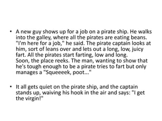 • A new guy shows up for a job on a pirate ship. He walks
  into the galley, where all the pirates are eating beans.
  "I'm here for a job," he said. The pirate captain looks at
  him, sort of leans over and lets out a long, low, juicy
  fart. All the pirates start farting, low and long.
  Soon, the place reeks. The man, wanting to show that
  he's tough enough to be a pirate tries to fart but only
  manages a "Squeeeek, poot..."

• It all gets quiet on the pirate ship, and the captain
  stands up, waiving his hook in the air and says: "I get
  the virgin!"
 