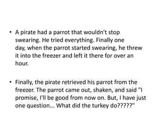 • A pirate had a parrot that wouldn't stop
  swearing. He tried everything. Finally one
  day, when the parrot started swearing, he threw
  it into the freezer and left it there for over an
  hour.

• Finally, the pirate retrieved his parrot from the
  freezer. The parrot came out, shaken, and said "I
  promise, I'll be good from now on. But, I have just
  one question... What did the turkey do?????"
 