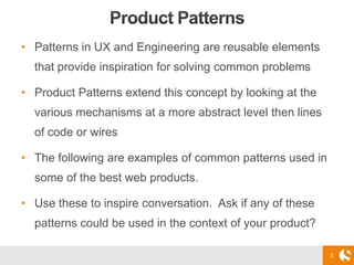 3
• Patterns in UX and Engineering are reusable elements
that provide inspiration for solving common problems
• Product Patterns extend this concept by looking at the
various mechanisms at a more abstract level then lines
of code or wires
• The following are examples of common patterns used in
some of the best web products.
• Use these to inspire conversation. Ask if any of these
patterns could be used in the context of your product?
 
