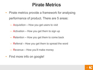 5
• Pirate metrics provide a framework for analysing
performance of product. There are 5 areas:
– Acquisition – How you get users to visit
– Activation – How you get them to sign up
– Retention – How you get them to come back
– Referral – How you get them to spread the word
– Revenue – How you’ll make money
• Find more info on google!
 