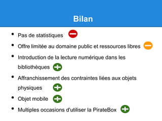 Bilan
• Pas de statistiques
• Offre limitée au domaine public et ressources libres
• Introduction de la lecture numérique dans les
bibliothèques
• Affranchissement des contraintes liées aux objets
physiques
• Objet mobile
• Multiples occasions d'utiliser la PirateBox
 
