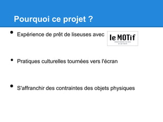 Pourquoi ce projet ?
• Expérience de prêt de liseuses avec
• Pratiques culturelles tournées vers l'écran
• S'affranchir des contraintes des objets physiques
 