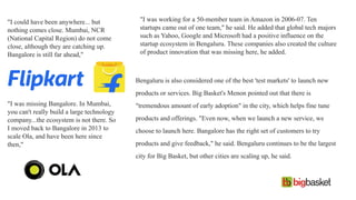 "I could have been anywhere... but
nothing comes close. Mumbai, NCR
(National Capital Region) do not come
close, although they are catching up.
Bangalore is still far ahead,"
"I was missing Bangalore. In Mumbai,
you can't really build a large technology
company...the ecosystem is not there. So
I moved back to Bangalore in 2013 to
scale Ola, and have been here since
then,"
"I was working for a 50-member team in Amazon in 2006-07. Ten
startups came out of one team," he said. He added that global tech majors
such as Yahoo, Google and Microsoft had a positive influence on the
startup ecosystem in Bengaluru. These companies also created the culture
of product innovation that was missing here, he added.
Bengaluru is also considered one of the best 'test markets' to launch new
products or services. Big Basket's Menon pointed out that there is
"tremendous amount of early adoption" in the city, which helps fine tune
products and offerings. "Even now, when we launch a new service, we
choose to launch here. Bangalore has the right set of customers to try
products and give feedback," he said. Bengaluru continues to be the largest
city for Big Basket, but other cities are scaling up, he said.
 