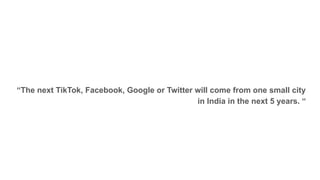 “The next TikTok, Facebook, Google or Twitter will come from one small city
in India in the next 5 years. “
 