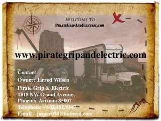 www.pirategripandelectric.com 
Contact 
Owner: Jarrod Wilson 
Pirate Grip & Electric 
1818 NW Grand Avenue, 
Phoenix, Arizona 85007 
Telephone – 602.451.9347 
Email – jasper098@hotmail.com 
 