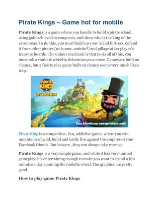 Pirate Kings – Game hot for mobile
Pirate Kings is a game where you handle to build a pirate island,
using gold achieved in conquests,and show who is the king of the
seven seas. To do this, you must build up your island fortress, defend
it from other pirates (no honor, amirite?) and pillage other player’s
treasure hoards. The unique mechanicis that to do all of this, you
must roll a roulette wheel to determine your move. Games are built on
chance, but a free to play game built on chance seems very much like a
trap.
Pirate King is a competitive, fun, addictive game, where you win
mountains of gold, build and battle live against the empires of your
Facebook friends. But beware…they can always take revenge.
Pirate Kings is a very simple game, and while it has very limited
gameplay, it’s entertainingenough to make you want to spend a few
minutes a day spinning the roulette wheel.The graphics are pretty
good.
How to play game Pirate Kings
 